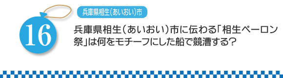 第16問　兵庫県相生市（あいおいし）に伝わる「相生ペーロン祭」は何をモチーフにした船で競漕する？